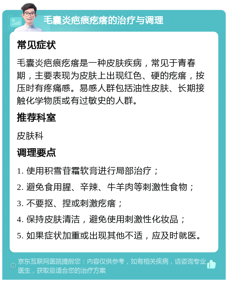 毛囊炎疤痕疙瘩的治疗与调理 常见症状 毛囊炎疤痕疙瘩是一种皮肤疾病，常见于青春期，主要表现为皮肤上出现红色、硬的疙瘩，按压时有疼痛感。易感人群包括油性皮肤、长期接触化学物质或有过敏史的人群。 推荐科室 皮肤科 调理要点 1. 使用积雪苷霜软膏进行局部治疗； 2. 避免食用腥、辛辣、牛羊肉等刺激性食物； 3. 不要抠、捏或刺激疙瘩； 4. 保持皮肤清洁，避免使用刺激性化妆品； 5. 如果症状加重或出现其他不适，应及时就医。