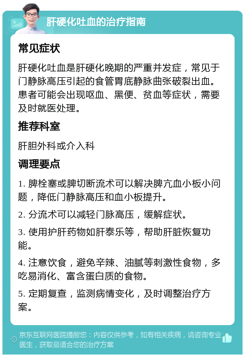 肝硬化吐血的治疗指南 常见症状 肝硬化吐血是肝硬化晚期的严重并发症，常见于门静脉高压引起的食管胃底静脉曲张破裂出血。患者可能会出现呕血、黑便、贫血等症状，需要及时就医处理。 推荐科室 肝胆外科或介入科 调理要点 1. 脾栓塞或脾切断流术可以解决脾亢血小板小问题，降低门静脉高压和血小板提升。 2. 分流术可以减轻门脉高压，缓解症状。 3. 使用护肝药物如肝泰乐等，帮助肝脏恢复功能。 4. 注意饮食，避免辛辣、油腻等刺激性食物，多吃易消化、富含蛋白质的食物。 5. 定期复查，监测病情变化，及时调整治疗方案。