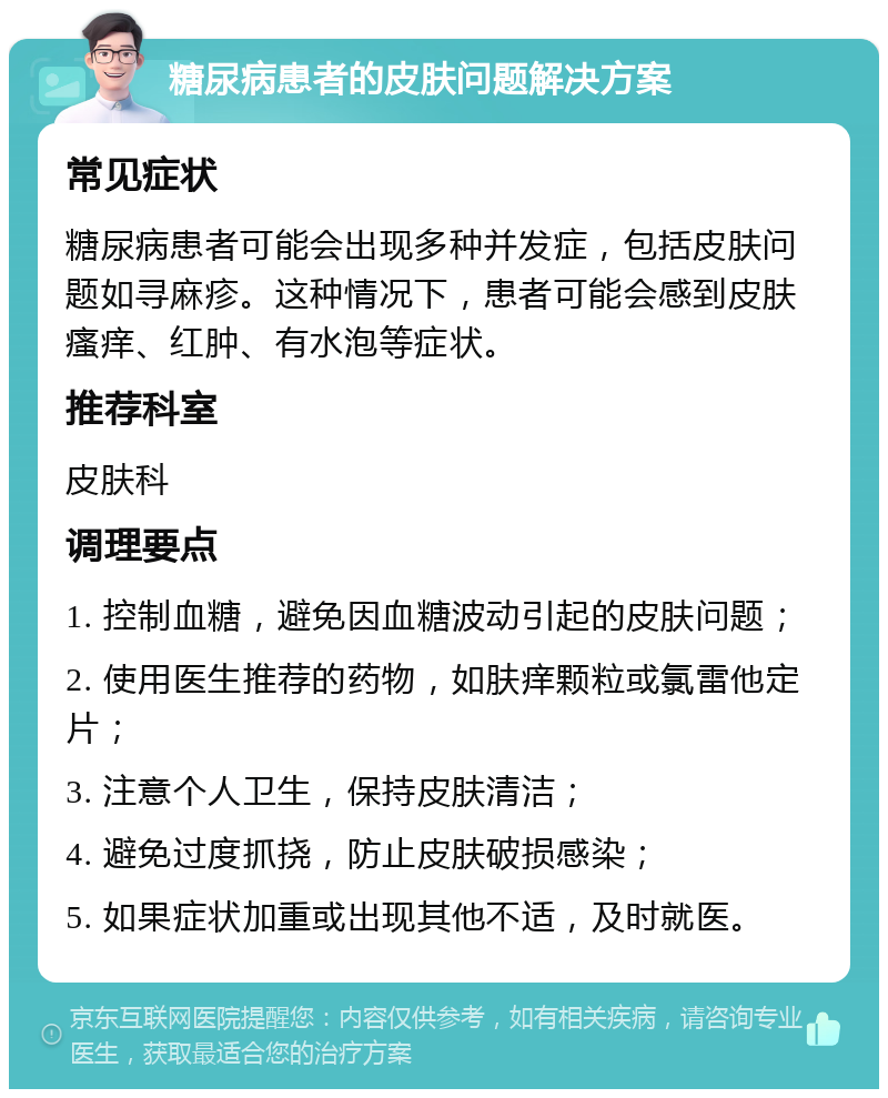 糖尿病患者的皮肤问题解决方案 常见症状 糖尿病患者可能会出现多种并发症，包括皮肤问题如寻麻疹。这种情况下，患者可能会感到皮肤瘙痒、红肿、有水泡等症状。 推荐科室 皮肤科 调理要点 1. 控制血糖，避免因血糖波动引起的皮肤问题； 2. 使用医生推荐的药物，如肤痒颗粒或氯雷他定片； 3. 注意个人卫生，保持皮肤清洁； 4. 避免过度抓挠，防止皮肤破损感染； 5. 如果症状加重或出现其他不适，及时就医。