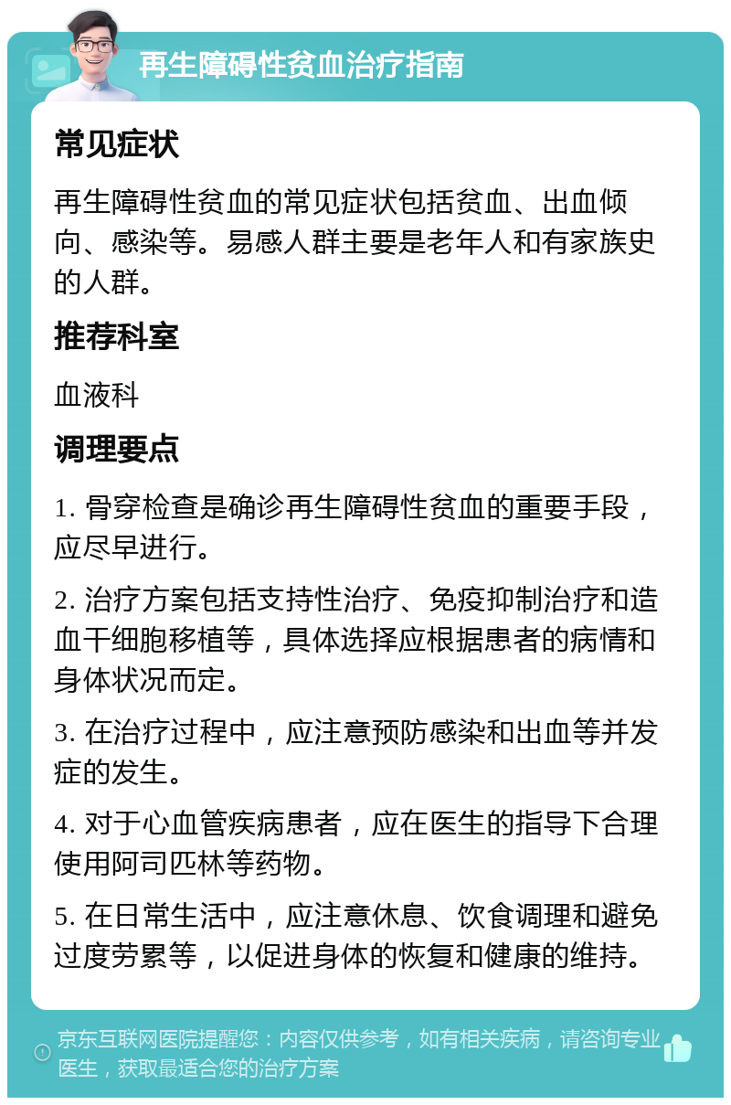 再生障碍性贫血治疗指南 常见症状 再生障碍性贫血的常见症状包括贫血、出血倾向、感染等。易感人群主要是老年人和有家族史的人群。 推荐科室 血液科 调理要点 1. 骨穿检查是确诊再生障碍性贫血的重要手段，应尽早进行。 2. 治疗方案包括支持性治疗、免疫抑制治疗和造血干细胞移植等，具体选择应根据患者的病情和身体状况而定。 3. 在治疗过程中，应注意预防感染和出血等并发症的发生。 4. 对于心血管疾病患者，应在医生的指导下合理使用阿司匹林等药物。 5. 在日常生活中，应注意休息、饮食调理和避免过度劳累等，以促进身体的恢复和健康的维持。