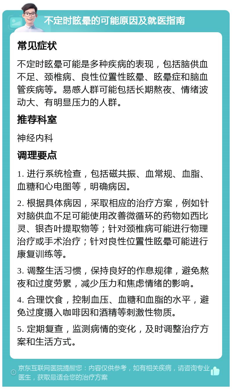 不定时眩晕的可能原因及就医指南 常见症状 不定时眩晕可能是多种疾病的表现，包括脑供血不足、颈椎病、良性位置性眩晕、眩晕症和脑血管疾病等。易感人群可能包括长期熬夜、情绪波动大、有明显压力的人群。 推荐科室 神经内科 调理要点 1. 进行系统检查，包括磁共振、血常规、血脂、血糖和心电图等，明确病因。 2. 根据具体病因，采取相应的治疗方案，例如针对脑供血不足可能使用改善微循环的药物如西比灵、银杏叶提取物等；针对颈椎病可能进行物理治疗或手术治疗；针对良性位置性眩晕可能进行康复训练等。 3. 调整生活习惯，保持良好的作息规律，避免熬夜和过度劳累，减少压力和焦虑情绪的影响。 4. 合理饮食，控制血压、血糖和血脂的水平，避免过度摄入咖啡因和酒精等刺激性物质。 5. 定期复查，监测病情的变化，及时调整治疗方案和生活方式。