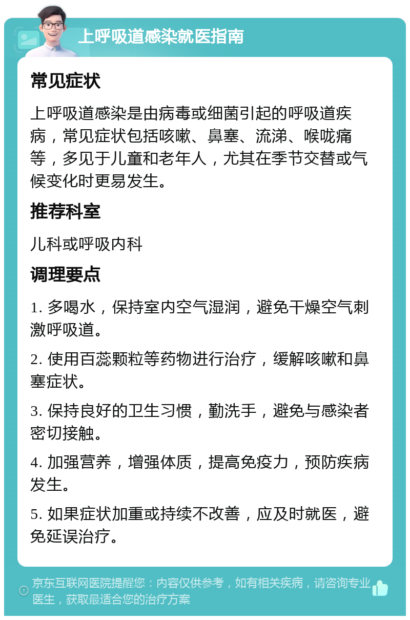 上呼吸道感染就医指南 常见症状 上呼吸道感染是由病毒或细菌引起的呼吸道疾病，常见症状包括咳嗽、鼻塞、流涕、喉咙痛等，多见于儿童和老年人，尤其在季节交替或气候变化时更易发生。 推荐科室 儿科或呼吸内科 调理要点 1. 多喝水，保持室内空气湿润，避免干燥空气刺激呼吸道。 2. 使用百蕊颗粒等药物进行治疗，缓解咳嗽和鼻塞症状。 3. 保持良好的卫生习惯，勤洗手，避免与感染者密切接触。 4. 加强营养，增强体质，提高免疫力，预防疾病发生。 5. 如果症状加重或持续不改善，应及时就医，避免延误治疗。