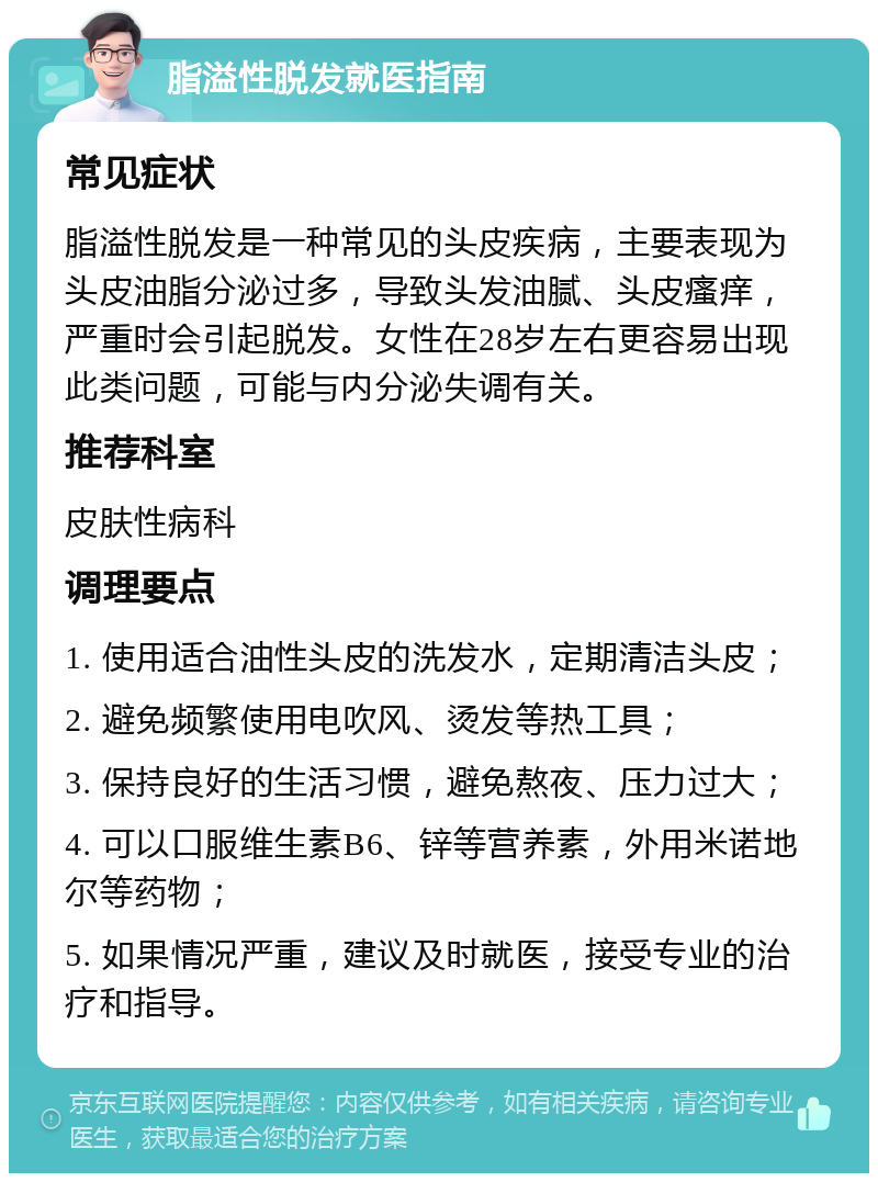 脂溢性脱发就医指南 常见症状 脂溢性脱发是一种常见的头皮疾病，主要表现为头皮油脂分泌过多，导致头发油腻、头皮瘙痒，严重时会引起脱发。女性在28岁左右更容易出现此类问题，可能与内分泌失调有关。 推荐科室 皮肤性病科 调理要点 1. 使用适合油性头皮的洗发水，定期清洁头皮； 2. 避免频繁使用电吹风、烫发等热工具； 3. 保持良好的生活习惯，避免熬夜、压力过大； 4. 可以口服维生素B6、锌等营养素，外用米诺地尔等药物； 5. 如果情况严重，建议及时就医，接受专业的治疗和指导。