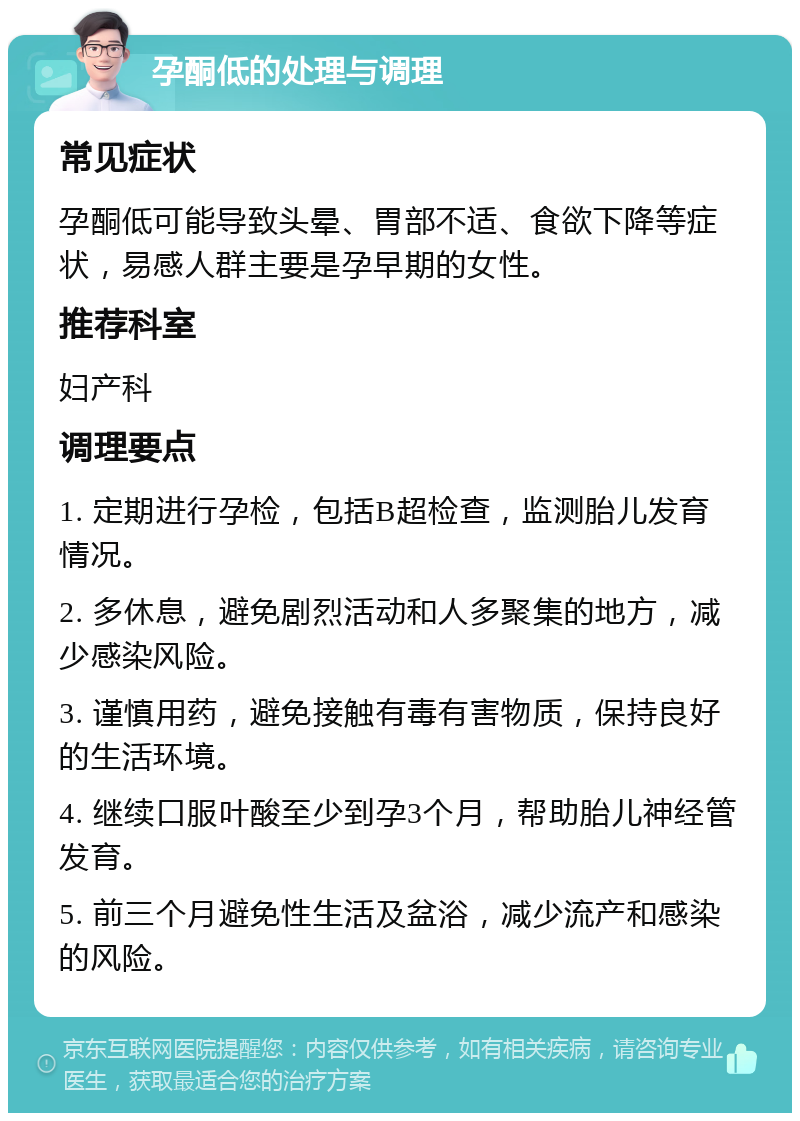 孕酮低的处理与调理 常见症状 孕酮低可能导致头晕、胃部不适、食欲下降等症状，易感人群主要是孕早期的女性。 推荐科室 妇产科 调理要点 1. 定期进行孕检，包括B超检查，监测胎儿发育情况。 2. 多休息，避免剧烈活动和人多聚集的地方，减少感染风险。 3. 谨慎用药，避免接触有毒有害物质，保持良好的生活环境。 4. 继续口服叶酸至少到孕3个月，帮助胎儿神经管发育。 5. 前三个月避免性生活及盆浴，减少流产和感染的风险。