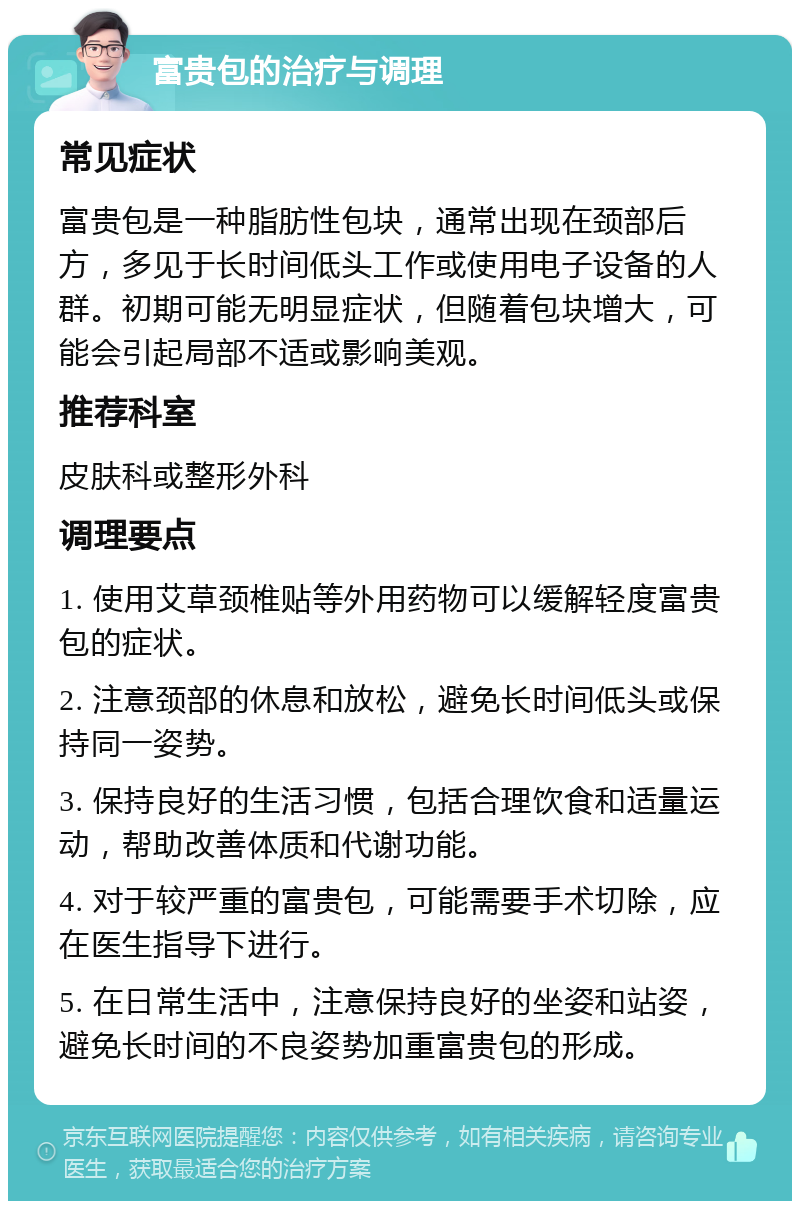 富贵包的治疗与调理 常见症状 富贵包是一种脂肪性包块，通常出现在颈部后方，多见于长时间低头工作或使用电子设备的人群。初期可能无明显症状，但随着包块增大，可能会引起局部不适或影响美观。 推荐科室 皮肤科或整形外科 调理要点 1. 使用艾草颈椎贴等外用药物可以缓解轻度富贵包的症状。 2. 注意颈部的休息和放松，避免长时间低头或保持同一姿势。 3. 保持良好的生活习惯，包括合理饮食和适量运动，帮助改善体质和代谢功能。 4. 对于较严重的富贵包，可能需要手术切除，应在医生指导下进行。 5. 在日常生活中，注意保持良好的坐姿和站姿，避免长时间的不良姿势加重富贵包的形成。