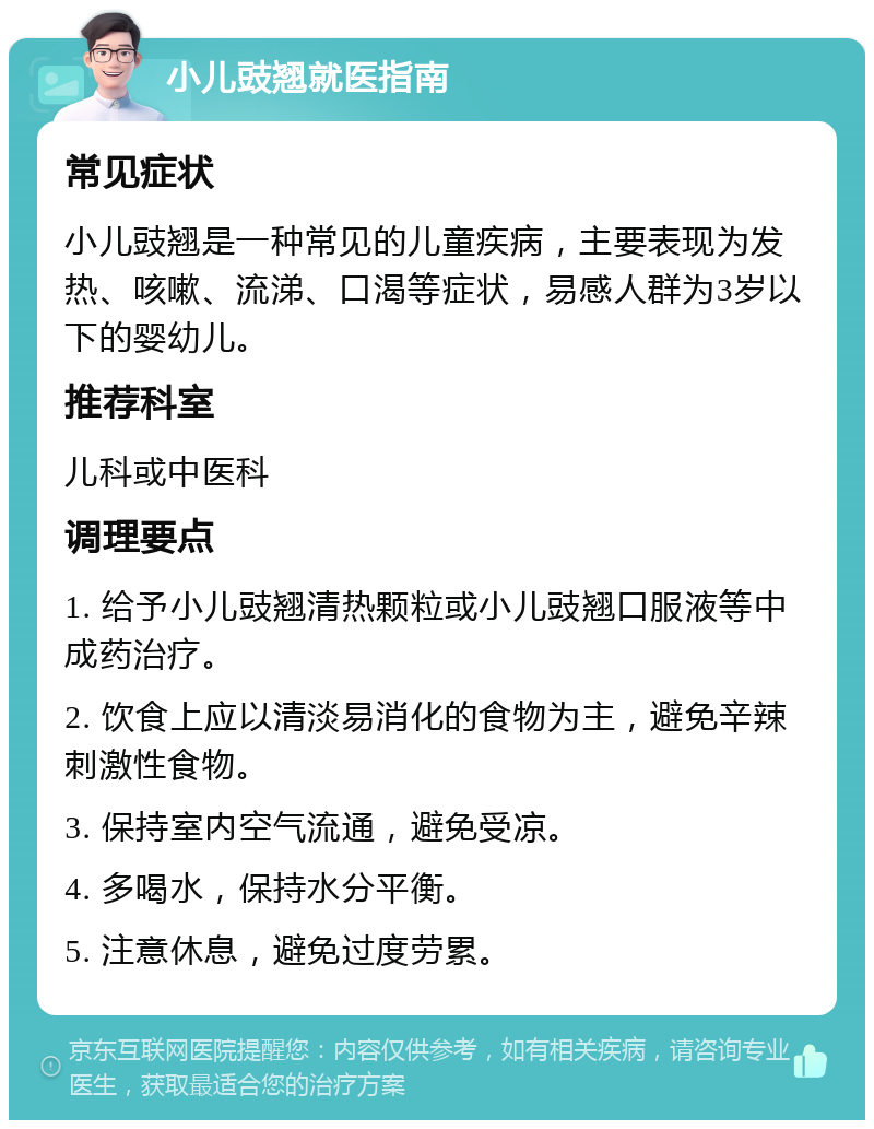 小儿豉翘就医指南 常见症状 小儿豉翘是一种常见的儿童疾病，主要表现为发热、咳嗽、流涕、口渴等症状，易感人群为3岁以下的婴幼儿。 推荐科室 儿科或中医科 调理要点 1. 给予小儿豉翘清热颗粒或小儿豉翘口服液等中成药治疗。 2. 饮食上应以清淡易消化的食物为主，避免辛辣刺激性食物。 3. 保持室内空气流通，避免受凉。 4. 多喝水，保持水分平衡。 5. 注意休息，避免过度劳累。