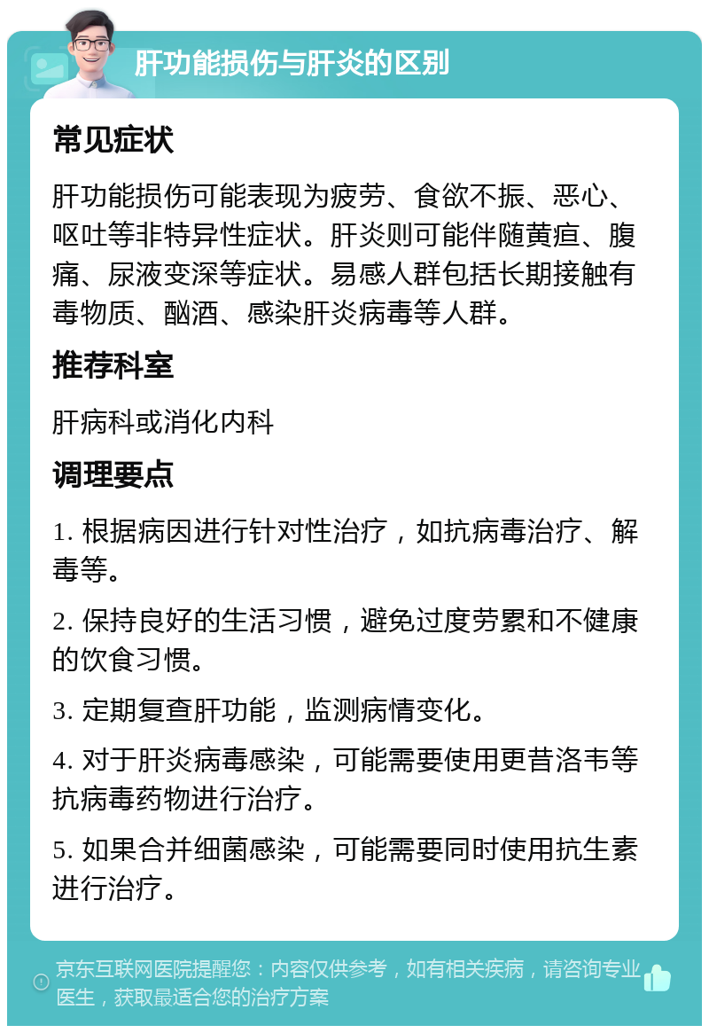 肝功能损伤与肝炎的区别 常见症状 肝功能损伤可能表现为疲劳、食欲不振、恶心、呕吐等非特异性症状。肝炎则可能伴随黄疸、腹痛、尿液变深等症状。易感人群包括长期接触有毒物质、酗酒、感染肝炎病毒等人群。 推荐科室 肝病科或消化内科 调理要点 1. 根据病因进行针对性治疗，如抗病毒治疗、解毒等。 2. 保持良好的生活习惯，避免过度劳累和不健康的饮食习惯。 3. 定期复查肝功能，监测病情变化。 4. 对于肝炎病毒感染，可能需要使用更昔洛韦等抗病毒药物进行治疗。 5. 如果合并细菌感染，可能需要同时使用抗生素进行治疗。