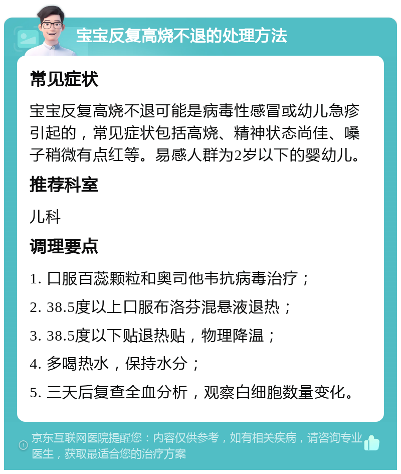 宝宝反复高烧不退的处理方法 常见症状 宝宝反复高烧不退可能是病毒性感冒或幼儿急疹引起的，常见症状包括高烧、精神状态尚佳、嗓子稍微有点红等。易感人群为2岁以下的婴幼儿。 推荐科室 儿科 调理要点 1. 口服百蕊颗粒和奥司他韦抗病毒治疗； 2. 38.5度以上口服布洛芬混悬液退热； 3. 38.5度以下贴退热贴，物理降温； 4. 多喝热水，保持水分； 5. 三天后复查全血分析，观察白细胞数量变化。