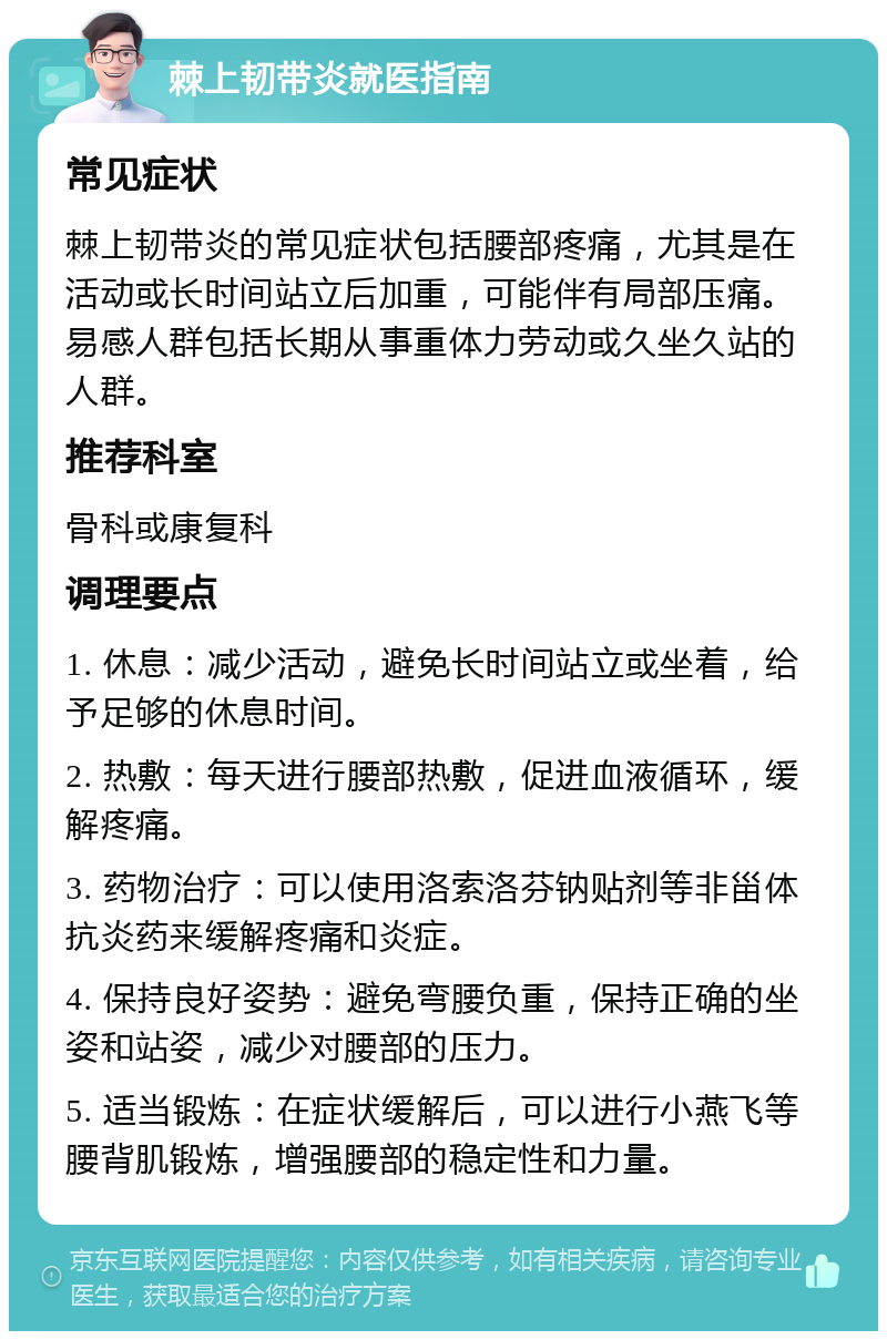 棘上韧带炎就医指南 常见症状 棘上韧带炎的常见症状包括腰部疼痛，尤其是在活动或长时间站立后加重，可能伴有局部压痛。易感人群包括长期从事重体力劳动或久坐久站的人群。 推荐科室 骨科或康复科 调理要点 1. 休息：减少活动，避免长时间站立或坐着，给予足够的休息时间。 2. 热敷：每天进行腰部热敷，促进血液循环，缓解疼痛。 3. 药物治疗：可以使用洛索洛芬钠贴剂等非甾体抗炎药来缓解疼痛和炎症。 4. 保持良好姿势：避免弯腰负重，保持正确的坐姿和站姿，减少对腰部的压力。 5. 适当锻炼：在症状缓解后，可以进行小燕飞等腰背肌锻炼，增强腰部的稳定性和力量。