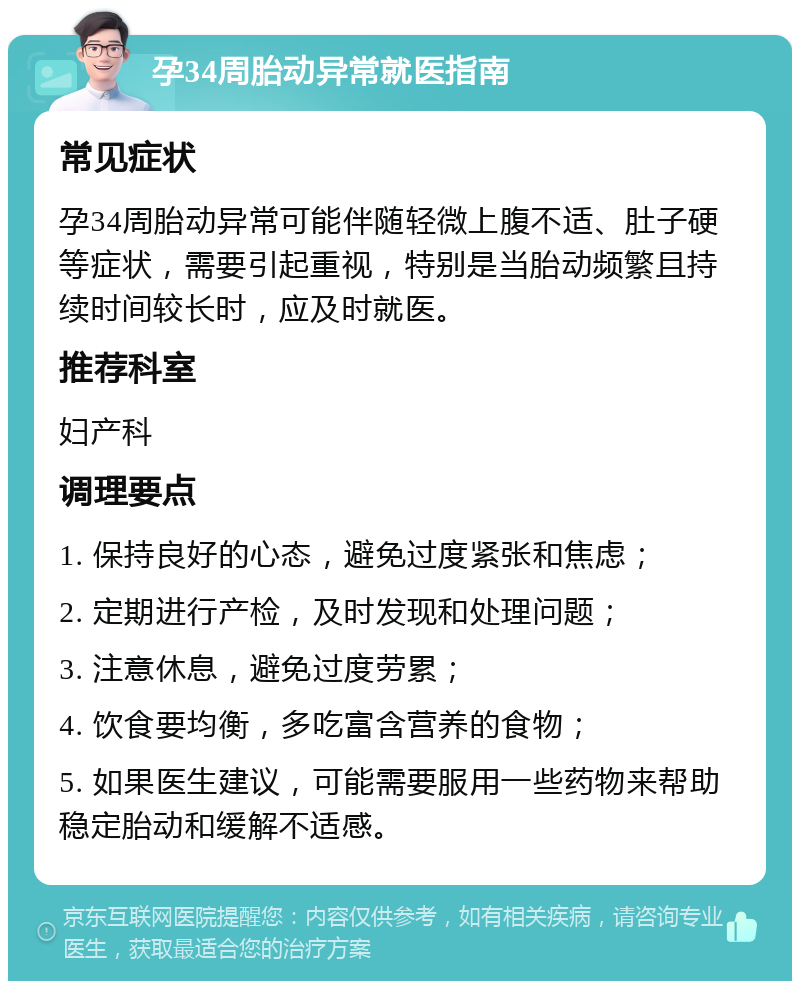 孕34周胎动异常就医指南 常见症状 孕34周胎动异常可能伴随轻微上腹不适、肚子硬等症状，需要引起重视，特别是当胎动频繁且持续时间较长时，应及时就医。 推荐科室 妇产科 调理要点 1. 保持良好的心态，避免过度紧张和焦虑； 2. 定期进行产检，及时发现和处理问题； 3. 注意休息，避免过度劳累； 4. 饮食要均衡，多吃富含营养的食物； 5. 如果医生建议，可能需要服用一些药物来帮助稳定胎动和缓解不适感。