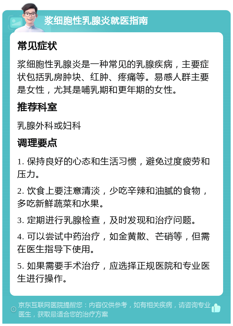 浆细胞性乳腺炎就医指南 常见症状 浆细胞性乳腺炎是一种常见的乳腺疾病，主要症状包括乳房肿块、红肿、疼痛等。易感人群主要是女性，尤其是哺乳期和更年期的女性。 推荐科室 乳腺外科或妇科 调理要点 1. 保持良好的心态和生活习惯，避免过度疲劳和压力。 2. 饮食上要注意清淡，少吃辛辣和油腻的食物，多吃新鲜蔬菜和水果。 3. 定期进行乳腺检查，及时发现和治疗问题。 4. 可以尝试中药治疗，如金黄散、芒硝等，但需在医生指导下使用。 5. 如果需要手术治疗，应选择正规医院和专业医生进行操作。