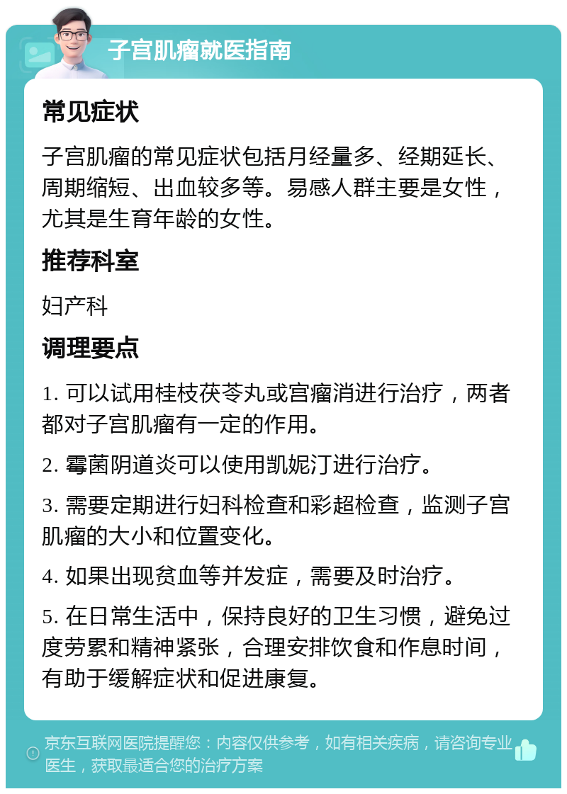 子宫肌瘤就医指南 常见症状 子宫肌瘤的常见症状包括月经量多、经期延长、周期缩短、出血较多等。易感人群主要是女性，尤其是生育年龄的女性。 推荐科室 妇产科 调理要点 1. 可以试用桂枝茯苓丸或宫瘤消进行治疗，两者都对子宫肌瘤有一定的作用。 2. 霉菌阴道炎可以使用凯妮汀进行治疗。 3. 需要定期进行妇科检查和彩超检查，监测子宫肌瘤的大小和位置变化。 4. 如果出现贫血等并发症，需要及时治疗。 5. 在日常生活中，保持良好的卫生习惯，避免过度劳累和精神紧张，合理安排饮食和作息时间，有助于缓解症状和促进康复。