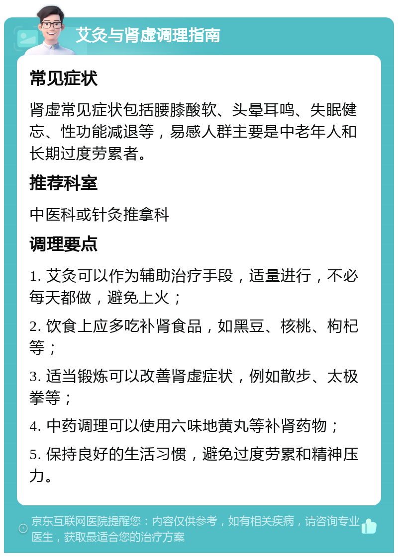 艾灸与肾虚调理指南 常见症状 肾虚常见症状包括腰膝酸软、头晕耳鸣、失眠健忘、性功能减退等，易感人群主要是中老年人和长期过度劳累者。 推荐科室 中医科或针灸推拿科 调理要点 1. 艾灸可以作为辅助治疗手段，适量进行，不必每天都做，避免上火； 2. 饮食上应多吃补肾食品，如黑豆、核桃、枸杞等； 3. 适当锻炼可以改善肾虚症状，例如散步、太极拳等； 4. 中药调理可以使用六味地黄丸等补肾药物； 5. 保持良好的生活习惯，避免过度劳累和精神压力。