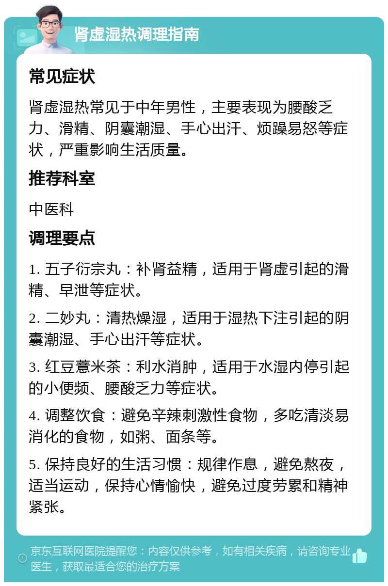 肾虚湿热调理指南 常见症状 肾虚湿热常见于中年男性，主要表现为腰酸乏力、滑精、阴囊潮湿、手心出汗、烦躁易怒等症状，严重影响生活质量。 推荐科室 中医科 调理要点 1. 五子衍宗丸：补肾益精，适用于肾虚引起的滑精、早泄等症状。 2. 二妙丸：清热燥湿，适用于湿热下注引起的阴囊潮湿、手心出汗等症状。 3. 红豆薏米茶：利水消肿，适用于水湿内停引起的小便频、腰酸乏力等症状。 4. 调整饮食：避免辛辣刺激性食物，多吃清淡易消化的食物，如粥、面条等。 5. 保持良好的生活习惯：规律作息，避免熬夜，适当运动，保持心情愉快，避免过度劳累和精神紧张。