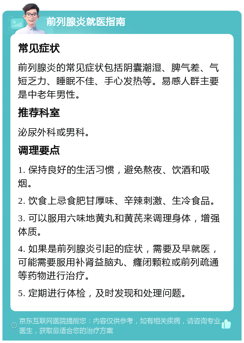 前列腺炎就医指南 常见症状 前列腺炎的常见症状包括阴囊潮湿、脾气差、气短乏力、睡眠不佳、手心发热等。易感人群主要是中老年男性。 推荐科室 泌尿外科或男科。 调理要点 1. 保持良好的生活习惯，避免熬夜、饮酒和吸烟。 2. 饮食上忌食肥甘厚味、辛辣刺激、生冷食品。 3. 可以服用六味地黄丸和黄芪来调理身体，增强体质。 4. 如果是前列腺炎引起的症状，需要及早就医，可能需要服用补肾益脑丸、癃闭颗粒或前列疏通等药物进行治疗。 5. 定期进行体检，及时发现和处理问题。