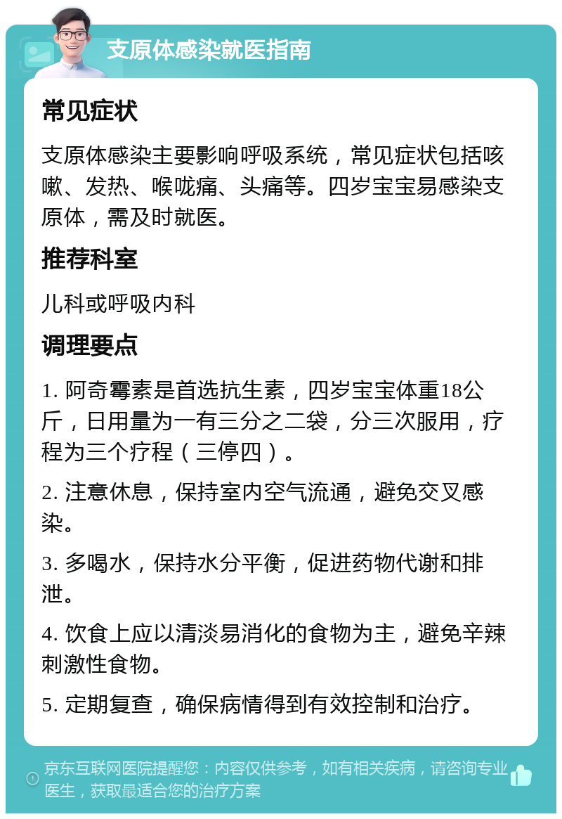 支原体感染就医指南 常见症状 支原体感染主要影响呼吸系统，常见症状包括咳嗽、发热、喉咙痛、头痛等。四岁宝宝易感染支原体，需及时就医。 推荐科室 儿科或呼吸内科 调理要点 1. 阿奇霉素是首选抗生素，四岁宝宝体重18公斤，日用量为一有三分之二袋，分三次服用，疗程为三个疗程（三停四）。 2. 注意休息，保持室内空气流通，避免交叉感染。 3. 多喝水，保持水分平衡，促进药物代谢和排泄。 4. 饮食上应以清淡易消化的食物为主，避免辛辣刺激性食物。 5. 定期复查，确保病情得到有效控制和治疗。