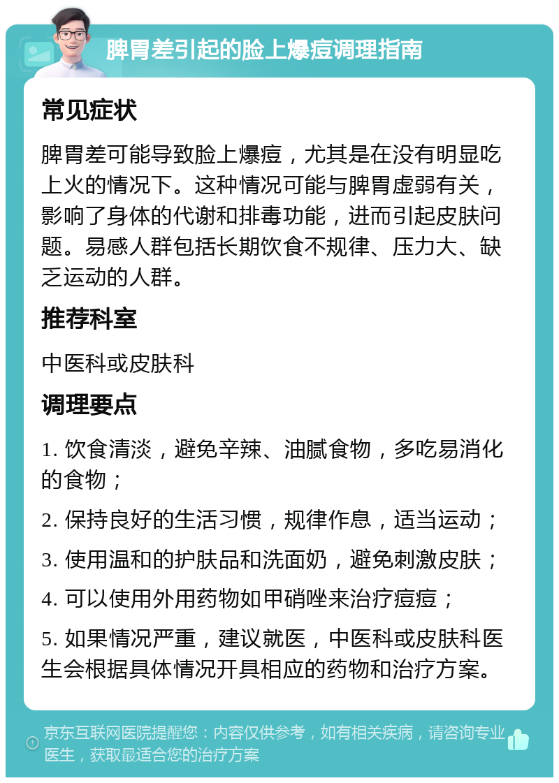 脾胃差引起的脸上爆痘调理指南 常见症状 脾胃差可能导致脸上爆痘，尤其是在没有明显吃上火的情况下。这种情况可能与脾胃虚弱有关，影响了身体的代谢和排毒功能，进而引起皮肤问题。易感人群包括长期饮食不规律、压力大、缺乏运动的人群。 推荐科室 中医科或皮肤科 调理要点 1. 饮食清淡，避免辛辣、油腻食物，多吃易消化的食物； 2. 保持良好的生活习惯，规律作息，适当运动； 3. 使用温和的护肤品和洗面奶，避免刺激皮肤； 4. 可以使用外用药物如甲硝唑来治疗痘痘； 5. 如果情况严重，建议就医，中医科或皮肤科医生会根据具体情况开具相应的药物和治疗方案。