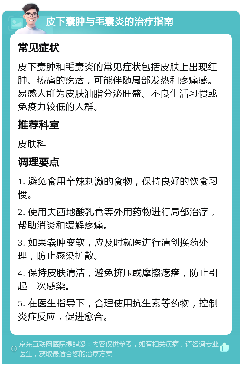 皮下囊肿与毛囊炎的治疗指南 常见症状 皮下囊肿和毛囊炎的常见症状包括皮肤上出现红肿、热痛的疙瘩，可能伴随局部发热和疼痛感。易感人群为皮肤油脂分泌旺盛、不良生活习惯或免疫力较低的人群。 推荐科室 皮肤科 调理要点 1. 避免食用辛辣刺激的食物，保持良好的饮食习惯。 2. 使用夫西地酸乳膏等外用药物进行局部治疗，帮助消炎和缓解疼痛。 3. 如果囊肿变软，应及时就医进行清创换药处理，防止感染扩散。 4. 保持皮肤清洁，避免挤压或摩擦疙瘩，防止引起二次感染。 5. 在医生指导下，合理使用抗生素等药物，控制炎症反应，促进愈合。