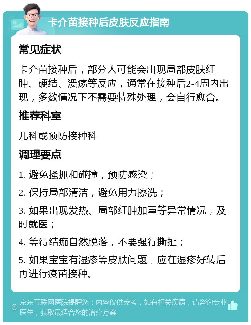 卡介苗接种后皮肤反应指南 常见症状 卡介苗接种后，部分人可能会出现局部皮肤红肿、硬结、溃疡等反应，通常在接种后2-4周内出现，多数情况下不需要特殊处理，会自行愈合。 推荐科室 儿科或预防接种科 调理要点 1. 避免搔抓和碰撞，预防感染； 2. 保持局部清洁，避免用力擦洗； 3. 如果出现发热、局部红肿加重等异常情况，及时就医； 4. 等待结痂自然脱落，不要强行撕扯； 5. 如果宝宝有湿疹等皮肤问题，应在湿疹好转后再进行疫苗接种。