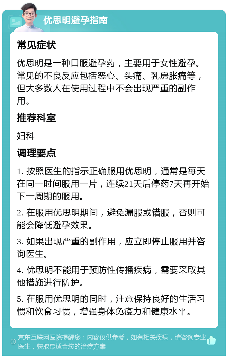 优思明避孕指南 常见症状 优思明是一种口服避孕药，主要用于女性避孕。常见的不良反应包括恶心、头痛、乳房胀痛等，但大多数人在使用过程中不会出现严重的副作用。 推荐科室 妇科 调理要点 1. 按照医生的指示正确服用优思明，通常是每天在同一时间服用一片，连续21天后停药7天再开始下一周期的服用。 2. 在服用优思明期间，避免漏服或错服，否则可能会降低避孕效果。 3. 如果出现严重的副作用，应立即停止服用并咨询医生。 4. 优思明不能用于预防性传播疾病，需要采取其他措施进行防护。 5. 在服用优思明的同时，注意保持良好的生活习惯和饮食习惯，增强身体免疫力和健康水平。