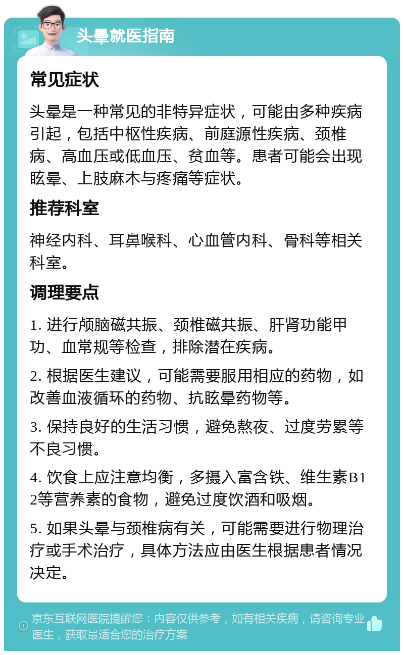 头晕就医指南 常见症状 头晕是一种常见的非特异症状，可能由多种疾病引起，包括中枢性疾病、前庭源性疾病、颈椎病、高血压或低血压、贫血等。患者可能会出现眩晕、上肢麻木与疼痛等症状。 推荐科室 神经内科、耳鼻喉科、心血管内科、骨科等相关科室。 调理要点 1. 进行颅脑磁共振、颈椎磁共振、肝肾功能甲功、血常规等检查，排除潜在疾病。 2. 根据医生建议，可能需要服用相应的药物，如改善血液循环的药物、抗眩晕药物等。 3. 保持良好的生活习惯，避免熬夜、过度劳累等不良习惯。 4. 饮食上应注意均衡，多摄入富含铁、维生素B12等营养素的食物，避免过度饮酒和吸烟。 5. 如果头晕与颈椎病有关，可能需要进行物理治疗或手术治疗，具体方法应由医生根据患者情况决定。