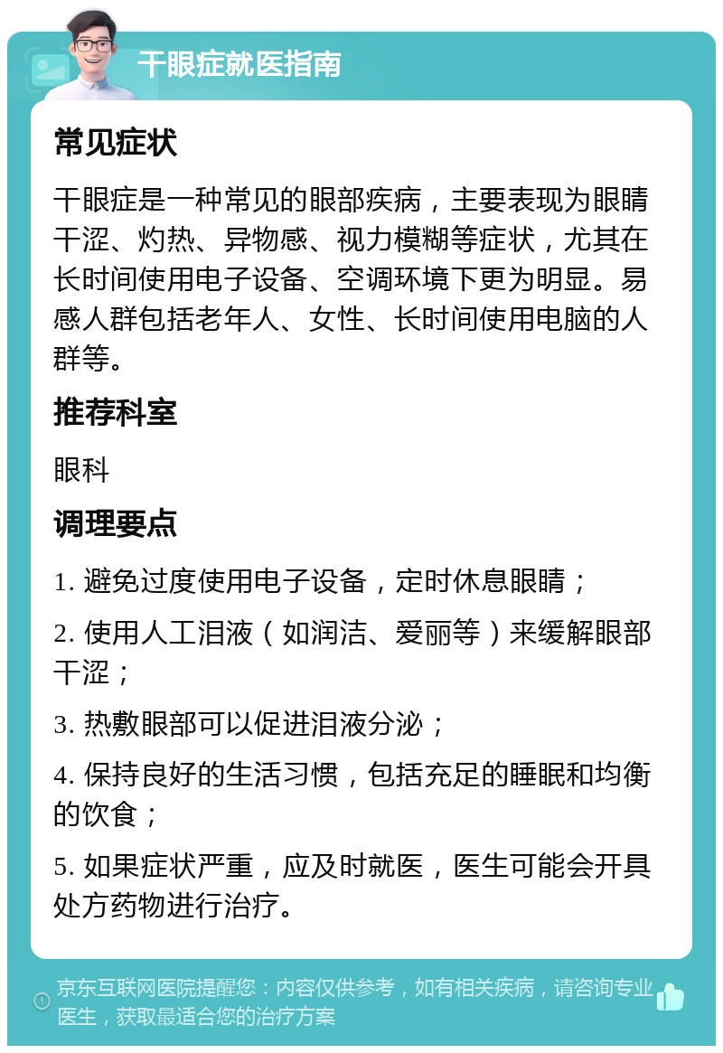 干眼症就医指南 常见症状 干眼症是一种常见的眼部疾病，主要表现为眼睛干涩、灼热、异物感、视力模糊等症状，尤其在长时间使用电子设备、空调环境下更为明显。易感人群包括老年人、女性、长时间使用电脑的人群等。 推荐科室 眼科 调理要点 1. 避免过度使用电子设备，定时休息眼睛； 2. 使用人工泪液（如润洁、爱丽等）来缓解眼部干涩； 3. 热敷眼部可以促进泪液分泌； 4. 保持良好的生活习惯，包括充足的睡眠和均衡的饮食； 5. 如果症状严重，应及时就医，医生可能会开具处方药物进行治疗。