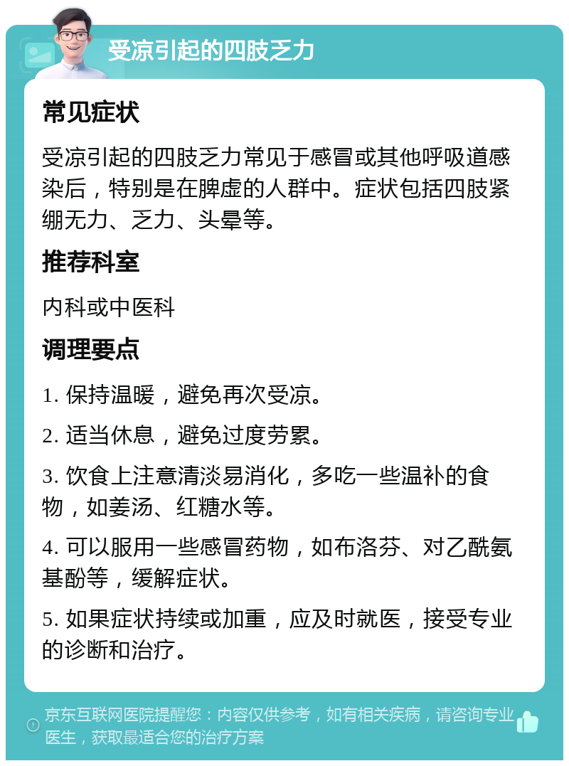 受凉引起的四肢乏力 常见症状 受凉引起的四肢乏力常见于感冒或其他呼吸道感染后，特别是在脾虚的人群中。症状包括四肢紧绷无力、乏力、头晕等。 推荐科室 内科或中医科 调理要点 1. 保持温暖，避免再次受凉。 2. 适当休息，避免过度劳累。 3. 饮食上注意清淡易消化，多吃一些温补的食物，如姜汤、红糖水等。 4. 可以服用一些感冒药物，如布洛芬、对乙酰氨基酚等，缓解症状。 5. 如果症状持续或加重，应及时就医，接受专业的诊断和治疗。