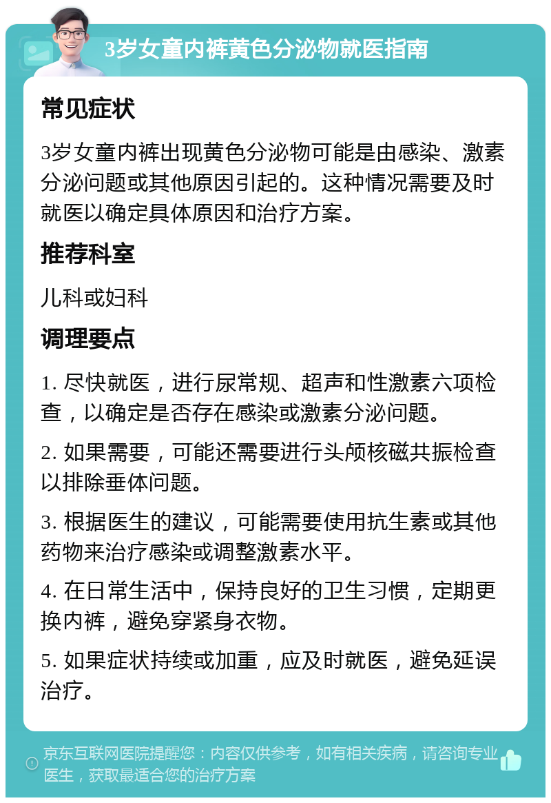 3岁女童内裤黄色分泌物就医指南 常见症状 3岁女童内裤出现黄色分泌物可能是由感染、激素分泌问题或其他原因引起的。这种情况需要及时就医以确定具体原因和治疗方案。 推荐科室 儿科或妇科 调理要点 1. 尽快就医，进行尿常规、超声和性激素六项检查，以确定是否存在感染或激素分泌问题。 2. 如果需要，可能还需要进行头颅核磁共振检查以排除垂体问题。 3. 根据医生的建议，可能需要使用抗生素或其他药物来治疗感染或调整激素水平。 4. 在日常生活中，保持良好的卫生习惯，定期更换内裤，避免穿紧身衣物。 5. 如果症状持续或加重，应及时就医，避免延误治疗。