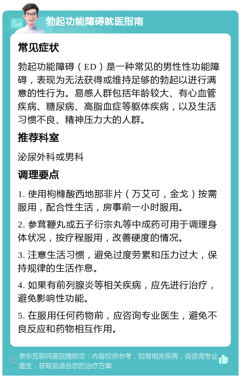 勃起功能障碍就医指南 常见症状 勃起功能障碍（ED）是一种常见的男性性功能障碍，表现为无法获得或维持足够的勃起以进行满意的性行为。易感人群包括年龄较大、有心血管疾病、糖尿病、高脂血症等躯体疾病，以及生活习惯不良、精神压力大的人群。 推荐科室 泌尿外科或男科 调理要点 1. 使用枸橼酸西地那非片（万艾可，金戈）按需服用，配合性生活，房事前一小时服用。 2. 参茸鞭丸或五子衍宗丸等中成药可用于调理身体状况，按疗程服用，改善硬度的情况。 3. 注意生活习惯，避免过度劳累和压力过大，保持规律的生活作息。 4. 如果有前列腺炎等相关疾病，应先进行治疗，避免影响性功能。 5. 在服用任何药物前，应咨询专业医生，避免不良反应和药物相互作用。