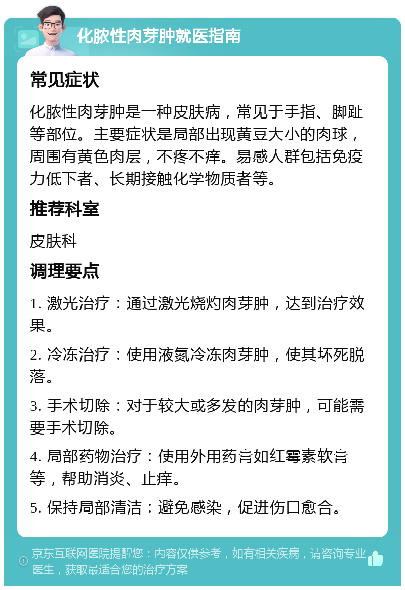 化脓性肉芽肿就医指南 常见症状 化脓性肉芽肿是一种皮肤病，常见于手指、脚趾等部位。主要症状是局部出现黄豆大小的肉球，周围有黄色肉层，不疼不痒。易感人群包括免疫力低下者、长期接触化学物质者等。 推荐科室 皮肤科 调理要点 1. 激光治疗：通过激光烧灼肉芽肿，达到治疗效果。 2. 冷冻治疗：使用液氮冷冻肉芽肿，使其坏死脱落。 3. 手术切除：对于较大或多发的肉芽肿，可能需要手术切除。 4. 局部药物治疗：使用外用药膏如红霉素软膏等，帮助消炎、止痒。 5. 保持局部清洁：避免感染，促进伤口愈合。