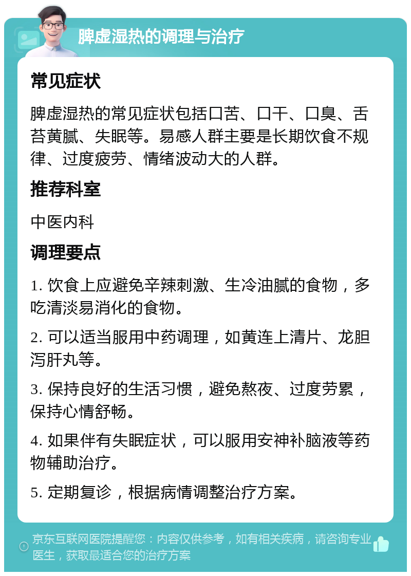 脾虚湿热的调理与治疗 常见症状 脾虚湿热的常见症状包括口苦、口干、口臭、舌苔黄腻、失眠等。易感人群主要是长期饮食不规律、过度疲劳、情绪波动大的人群。 推荐科室 中医内科 调理要点 1. 饮食上应避免辛辣刺激、生冷油腻的食物，多吃清淡易消化的食物。 2. 可以适当服用中药调理，如黄连上清片、龙胆泻肝丸等。 3. 保持良好的生活习惯，避免熬夜、过度劳累，保持心情舒畅。 4. 如果伴有失眠症状，可以服用安神补脑液等药物辅助治疗。 5. 定期复诊，根据病情调整治疗方案。