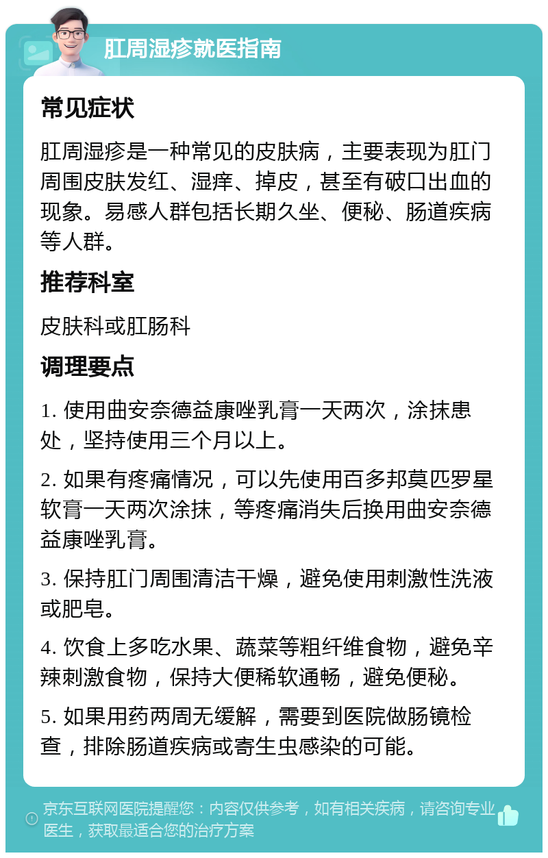 肛周湿疹就医指南 常见症状 肛周湿疹是一种常见的皮肤病，主要表现为肛门周围皮肤发红、湿痒、掉皮，甚至有破口出血的现象。易感人群包括长期久坐、便秘、肠道疾病等人群。 推荐科室 皮肤科或肛肠科 调理要点 1. 使用曲安奈德益康唑乳膏一天两次，涂抹患处，坚持使用三个月以上。 2. 如果有疼痛情况，可以先使用百多邦莫匹罗星软膏一天两次涂抹，等疼痛消失后换用曲安奈德益康唑乳膏。 3. 保持肛门周围清洁干燥，避免使用刺激性洗液或肥皂。 4. 饮食上多吃水果、蔬菜等粗纤维食物，避免辛辣刺激食物，保持大便稀软通畅，避免便秘。 5. 如果用药两周无缓解，需要到医院做肠镜检查，排除肠道疾病或寄生虫感染的可能。