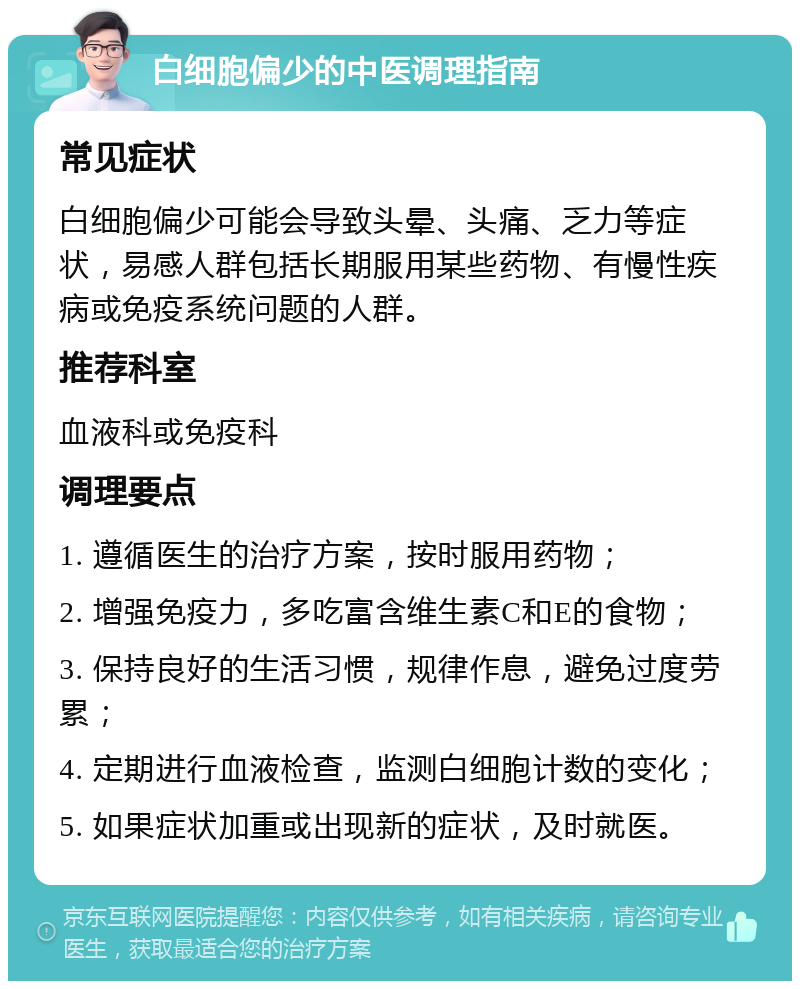 白细胞偏少的中医调理指南 常见症状 白细胞偏少可能会导致头晕、头痛、乏力等症状，易感人群包括长期服用某些药物、有慢性疾病或免疫系统问题的人群。 推荐科室 血液科或免疫科 调理要点 1. 遵循医生的治疗方案，按时服用药物； 2. 增强免疫力，多吃富含维生素C和E的食物； 3. 保持良好的生活习惯，规律作息，避免过度劳累； 4. 定期进行血液检查，监测白细胞计数的变化； 5. 如果症状加重或出现新的症状，及时就医。