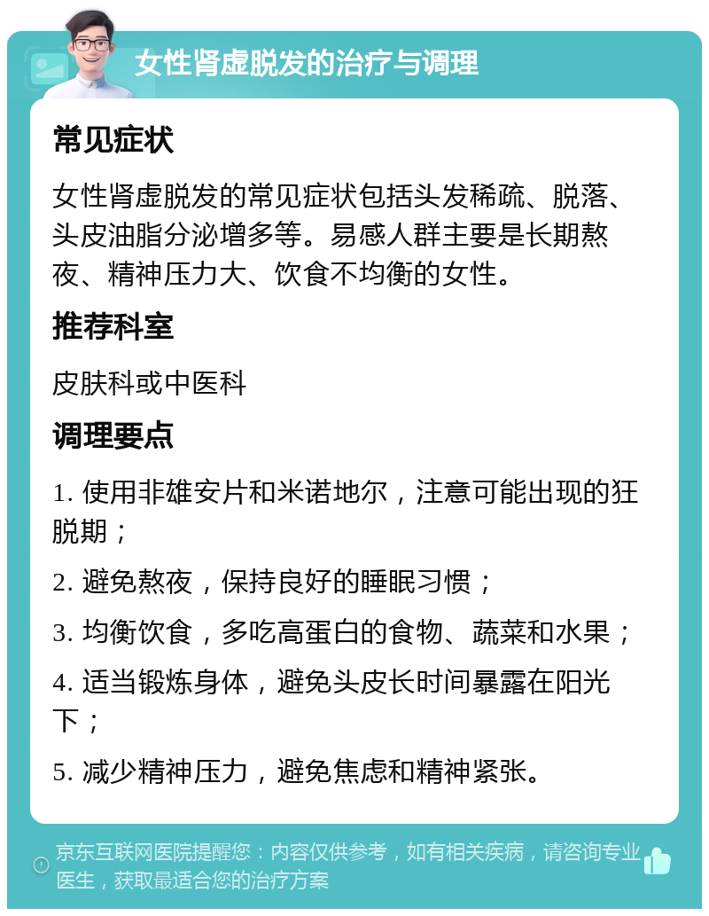 女性肾虚脱发的治疗与调理 常见症状 女性肾虚脱发的常见症状包括头发稀疏、脱落、头皮油脂分泌增多等。易感人群主要是长期熬夜、精神压力大、饮食不均衡的女性。 推荐科室 皮肤科或中医科 调理要点 1. 使用非雄安片和米诺地尔，注意可能出现的狂脱期； 2. 避免熬夜，保持良好的睡眠习惯； 3. 均衡饮食，多吃高蛋白的食物、蔬菜和水果； 4. 适当锻炼身体，避免头皮长时间暴露在阳光下； 5. 减少精神压力，避免焦虑和精神紧张。