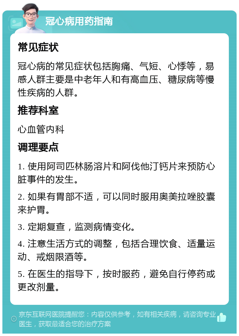 冠心病用药指南 常见症状 冠心病的常见症状包括胸痛、气短、心悸等，易感人群主要是中老年人和有高血压、糖尿病等慢性疾病的人群。 推荐科室 心血管内科 调理要点 1. 使用阿司匹林肠溶片和阿伐他汀钙片来预防心脏事件的发生。 2. 如果有胃部不适，可以同时服用奥美拉唑胶囊来护胃。 3. 定期复查，监测病情变化。 4. 注意生活方式的调整，包括合理饮食、适量运动、戒烟限酒等。 5. 在医生的指导下，按时服药，避免自行停药或更改剂量。