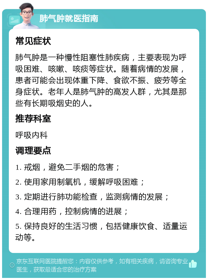 肺气肿就医指南 常见症状 肺气肿是一种慢性阻塞性肺疾病，主要表现为呼吸困难、咳嗽、咳痰等症状。随着病情的发展，患者可能会出现体重下降、食欲不振、疲劳等全身症状。老年人是肺气肿的高发人群，尤其是那些有长期吸烟史的人。 推荐科室 呼吸内科 调理要点 1. 戒烟，避免二手烟的危害； 2. 使用家用制氧机，缓解呼吸困难； 3. 定期进行肺功能检查，监测病情的发展； 4. 合理用药，控制病情的进展； 5. 保持良好的生活习惯，包括健康饮食、适量运动等。