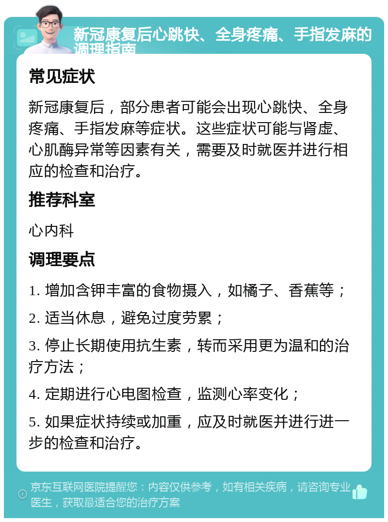 新冠康复后心跳快、全身疼痛、手指发麻的调理指南 常见症状 新冠康复后，部分患者可能会出现心跳快、全身疼痛、手指发麻等症状。这些症状可能与肾虚、心肌酶异常等因素有关，需要及时就医并进行相应的检查和治疗。 推荐科室 心内科 调理要点 1. 增加含钾丰富的食物摄入，如橘子、香蕉等； 2. 适当休息，避免过度劳累； 3. 停止长期使用抗生素，转而采用更为温和的治疗方法； 4. 定期进行心电图检查，监测心率变化； 5. 如果症状持续或加重，应及时就医并进行进一步的检查和治疗。