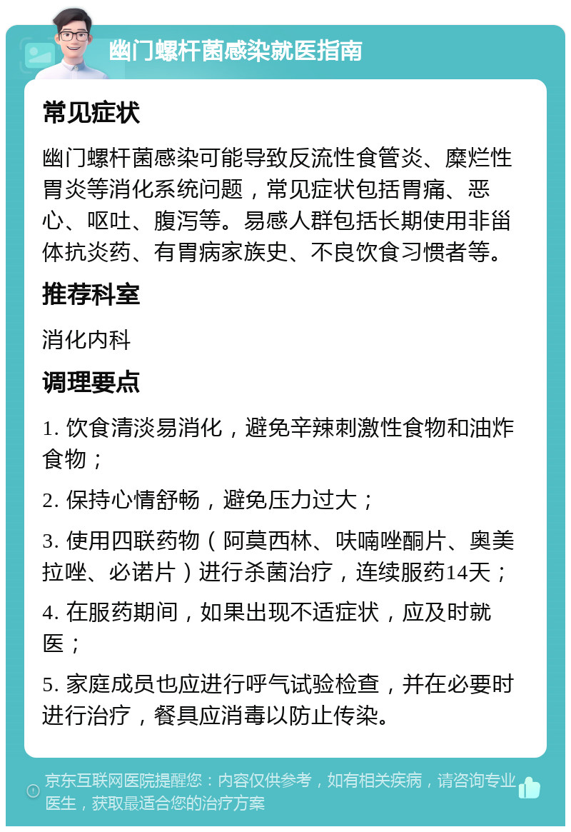 幽门螺杆菌感染就医指南 常见症状 幽门螺杆菌感染可能导致反流性食管炎、糜烂性胃炎等消化系统问题，常见症状包括胃痛、恶心、呕吐、腹泻等。易感人群包括长期使用非甾体抗炎药、有胃病家族史、不良饮食习惯者等。 推荐科室 消化内科 调理要点 1. 饮食清淡易消化，避免辛辣刺激性食物和油炸食物； 2. 保持心情舒畅，避免压力过大； 3. 使用四联药物（阿莫西林、呋喃唑酮片、奥美拉唑、必诺片）进行杀菌治疗，连续服药14天； 4. 在服药期间，如果出现不适症状，应及时就医； 5. 家庭成员也应进行呼气试验检查，并在必要时进行治疗，餐具应消毒以防止传染。