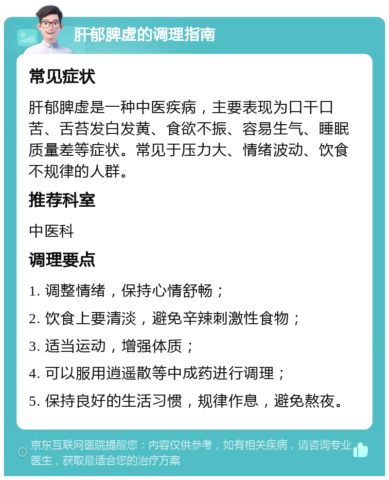 肝郁脾虚的调理指南 常见症状 肝郁脾虚是一种中医疾病，主要表现为口干口苦、舌苔发白发黄、食欲不振、容易生气、睡眠质量差等症状。常见于压力大、情绪波动、饮食不规律的人群。 推荐科室 中医科 调理要点 1. 调整情绪，保持心情舒畅； 2. 饮食上要清淡，避免辛辣刺激性食物； 3. 适当运动，增强体质； 4. 可以服用逍遥散等中成药进行调理； 5. 保持良好的生活习惯，规律作息，避免熬夜。