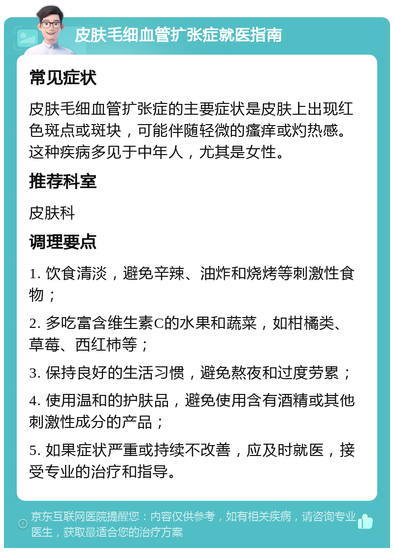 皮肤毛细血管扩张症就医指南 常见症状 皮肤毛细血管扩张症的主要症状是皮肤上出现红色斑点或斑块，可能伴随轻微的瘙痒或灼热感。这种疾病多见于中年人，尤其是女性。 推荐科室 皮肤科 调理要点 1. 饮食清淡，避免辛辣、油炸和烧烤等刺激性食物； 2. 多吃富含维生素C的水果和蔬菜，如柑橘类、草莓、西红柿等； 3. 保持良好的生活习惯，避免熬夜和过度劳累； 4. 使用温和的护肤品，避免使用含有酒精或其他刺激性成分的产品； 5. 如果症状严重或持续不改善，应及时就医，接受专业的治疗和指导。