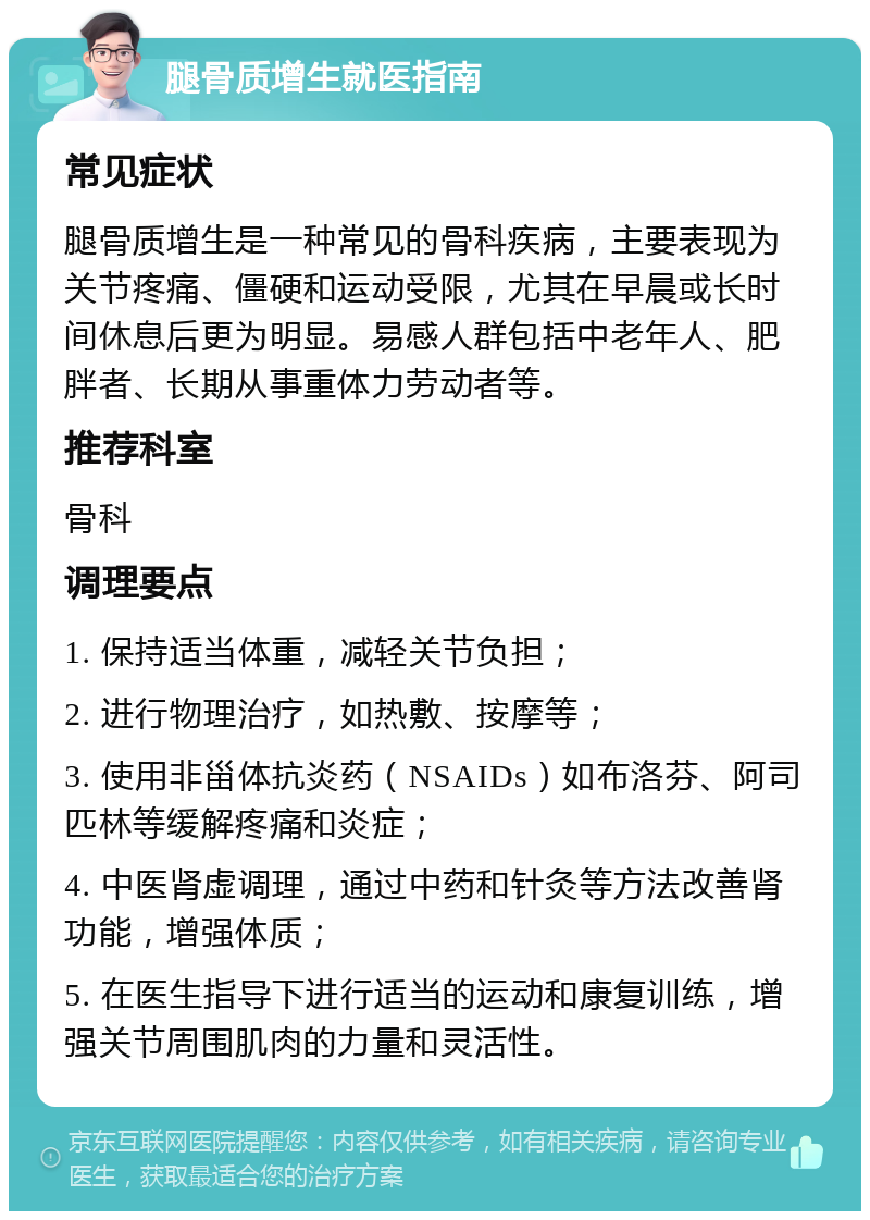 腿骨质增生就医指南 常见症状 腿骨质增生是一种常见的骨科疾病，主要表现为关节疼痛、僵硬和运动受限，尤其在早晨或长时间休息后更为明显。易感人群包括中老年人、肥胖者、长期从事重体力劳动者等。 推荐科室 骨科 调理要点 1. 保持适当体重，减轻关节负担； 2. 进行物理治疗，如热敷、按摩等； 3. 使用非甾体抗炎药（NSAIDs）如布洛芬、阿司匹林等缓解疼痛和炎症； 4. 中医肾虚调理，通过中药和针灸等方法改善肾功能，增强体质； 5. 在医生指导下进行适当的运动和康复训练，增强关节周围肌肉的力量和灵活性。