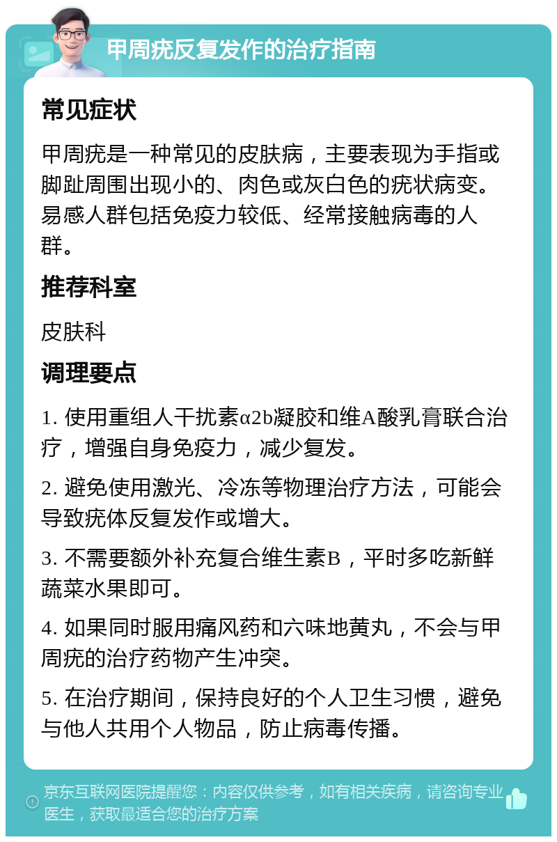 甲周疣反复发作的治疗指南 常见症状 甲周疣是一种常见的皮肤病，主要表现为手指或脚趾周围出现小的、肉色或灰白色的疣状病变。易感人群包括免疫力较低、经常接触病毒的人群。 推荐科室 皮肤科 调理要点 1. 使用重组人干扰素α2b凝胶和维A酸乳膏联合治疗，增强自身免疫力，减少复发。 2. 避免使用激光、冷冻等物理治疗方法，可能会导致疣体反复发作或增大。 3. 不需要额外补充复合维生素B，平时多吃新鲜蔬菜水果即可。 4. 如果同时服用痛风药和六味地黄丸，不会与甲周疣的治疗药物产生冲突。 5. 在治疗期间，保持良好的个人卫生习惯，避免与他人共用个人物品，防止病毒传播。