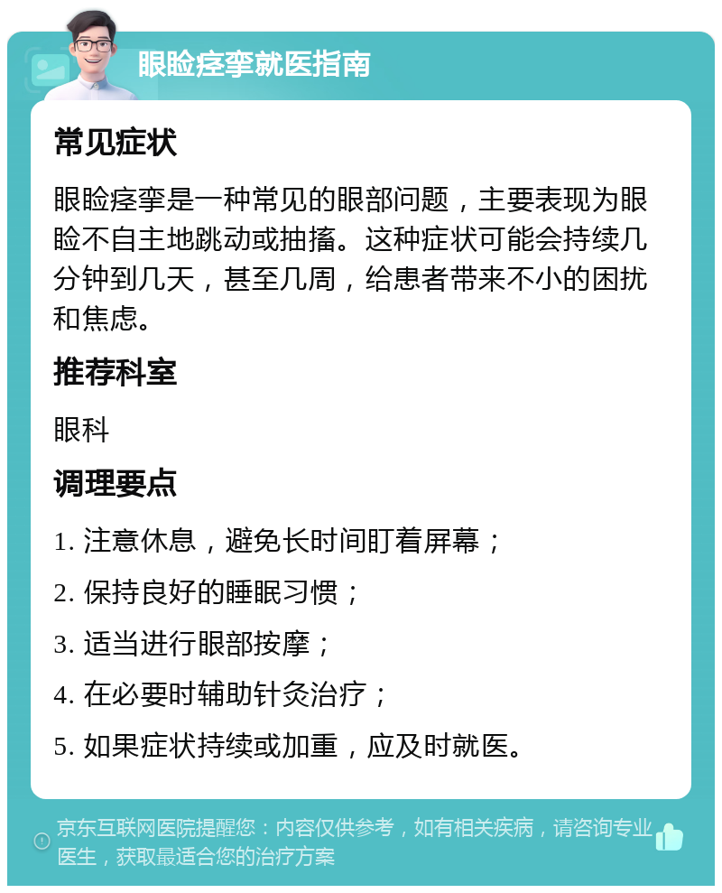 眼睑痉挛就医指南 常见症状 眼睑痉挛是一种常见的眼部问题，主要表现为眼睑不自主地跳动或抽搐。这种症状可能会持续几分钟到几天，甚至几周，给患者带来不小的困扰和焦虑。 推荐科室 眼科 调理要点 1. 注意休息，避免长时间盯着屏幕； 2. 保持良好的睡眠习惯； 3. 适当进行眼部按摩； 4. 在必要时辅助针灸治疗； 5. 如果症状持续或加重，应及时就医。