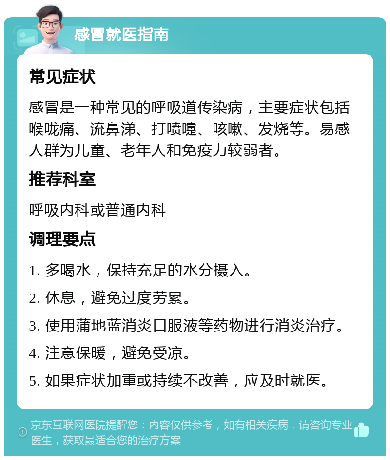 感冒就医指南 常见症状 感冒是一种常见的呼吸道传染病，主要症状包括喉咙痛、流鼻涕、打喷嚏、咳嗽、发烧等。易感人群为儿童、老年人和免疫力较弱者。 推荐科室 呼吸内科或普通内科 调理要点 1. 多喝水，保持充足的水分摄入。 2. 休息，避免过度劳累。 3. 使用蒲地蓝消炎口服液等药物进行消炎治疗。 4. 注意保暖，避免受凉。 5. 如果症状加重或持续不改善，应及时就医。