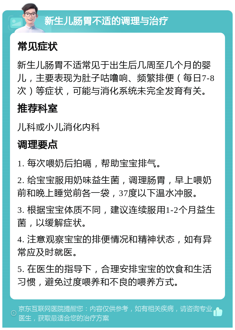 新生儿肠胃不适的调理与治疗 常见症状 新生儿肠胃不适常见于出生后几周至几个月的婴儿，主要表现为肚子咕噜响、频繁排便（每日7-8次）等症状，可能与消化系统未完全发育有关。 推荐科室 儿科或小儿消化内科 调理要点 1. 每次喂奶后拍嗝，帮助宝宝排气。 2. 给宝宝服用奶味益生菌，调理肠胃，早上喂奶前和晚上睡觉前各一袋，37度以下温水冲服。 3. 根据宝宝体质不同，建议连续服用1-2个月益生菌，以缓解症状。 4. 注意观察宝宝的排便情况和精神状态，如有异常应及时就医。 5. 在医生的指导下，合理安排宝宝的饮食和生活习惯，避免过度喂养和不良的喂养方式。