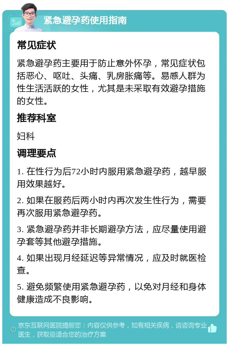 紧急避孕药使用指南 常见症状 紧急避孕药主要用于防止意外怀孕，常见症状包括恶心、呕吐、头痛、乳房胀痛等。易感人群为性生活活跃的女性，尤其是未采取有效避孕措施的女性。 推荐科室 妇科 调理要点 1. 在性行为后72小时内服用紧急避孕药，越早服用效果越好。 2. 如果在服药后两小时内再次发生性行为，需要再次服用紧急避孕药。 3. 紧急避孕药并非长期避孕方法，应尽量使用避孕套等其他避孕措施。 4. 如果出现月经延迟等异常情况，应及时就医检查。 5. 避免频繁使用紧急避孕药，以免对月经和身体健康造成不良影响。