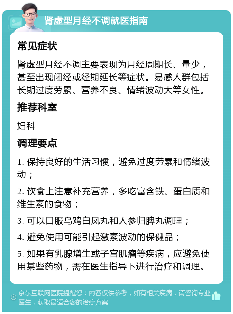 肾虚型月经不调就医指南 常见症状 肾虚型月经不调主要表现为月经周期长、量少，甚至出现闭经或经期延长等症状。易感人群包括长期过度劳累、营养不良、情绪波动大等女性。 推荐科室 妇科 调理要点 1. 保持良好的生活习惯，避免过度劳累和情绪波动； 2. 饮食上注意补充营养，多吃富含铁、蛋白质和维生素的食物； 3. 可以口服乌鸡白凤丸和人参归脾丸调理； 4. 避免使用可能引起激素波动的保健品； 5. 如果有乳腺增生或子宫肌瘤等疾病，应避免使用某些药物，需在医生指导下进行治疗和调理。