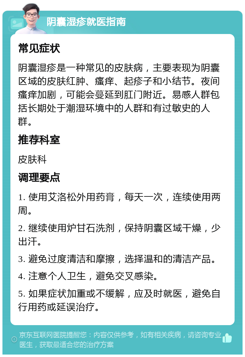 阴囊湿疹就医指南 常见症状 阴囊湿疹是一种常见的皮肤病，主要表现为阴囊区域的皮肤红肿、瘙痒、起疹子和小结节。夜间瘙痒加剧，可能会蔓延到肛门附近。易感人群包括长期处于潮湿环境中的人群和有过敏史的人群。 推荐科室 皮肤科 调理要点 1. 使用艾洛松外用药膏，每天一次，连续使用两周。 2. 继续使用炉甘石洗剂，保持阴囊区域干燥，少出汗。 3. 避免过度清洁和摩擦，选择温和的清洁产品。 4. 注意个人卫生，避免交叉感染。 5. 如果症状加重或不缓解，应及时就医，避免自行用药或延误治疗。