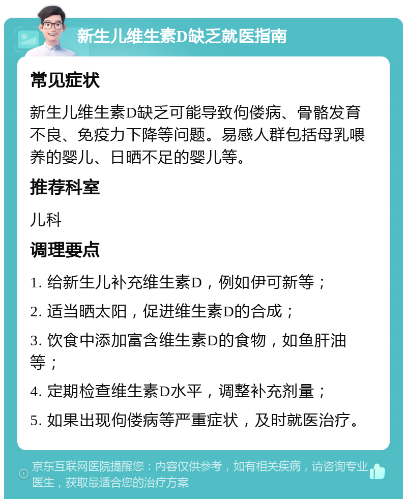 新生儿维生素D缺乏就医指南 常见症状 新生儿维生素D缺乏可能导致佝偻病、骨骼发育不良、免疫力下降等问题。易感人群包括母乳喂养的婴儿、日晒不足的婴儿等。 推荐科室 儿科 调理要点 1. 给新生儿补充维生素D，例如伊可新等； 2. 适当晒太阳，促进维生素D的合成； 3. 饮食中添加富含维生素D的食物，如鱼肝油等； 4. 定期检查维生素D水平，调整补充剂量； 5. 如果出现佝偻病等严重症状，及时就医治疗。