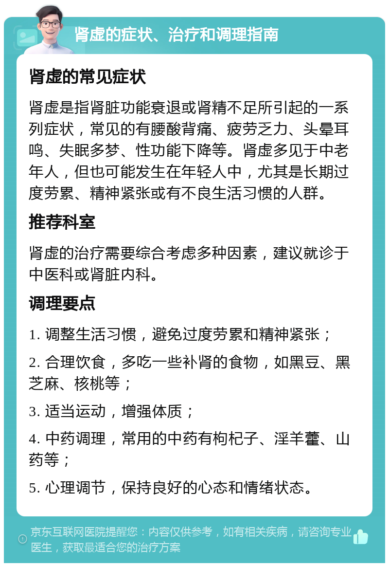 肾虚的症状、治疗和调理指南 肾虚的常见症状 肾虚是指肾脏功能衰退或肾精不足所引起的一系列症状，常见的有腰酸背痛、疲劳乏力、头晕耳鸣、失眠多梦、性功能下降等。肾虚多见于中老年人，但也可能发生在年轻人中，尤其是长期过度劳累、精神紧张或有不良生活习惯的人群。 推荐科室 肾虚的治疗需要综合考虑多种因素，建议就诊于中医科或肾脏内科。 调理要点 1. 调整生活习惯，避免过度劳累和精神紧张； 2. 合理饮食，多吃一些补肾的食物，如黑豆、黑芝麻、核桃等； 3. 适当运动，增强体质； 4. 中药调理，常用的中药有枸杞子、淫羊藿、山药等； 5. 心理调节，保持良好的心态和情绪状态。